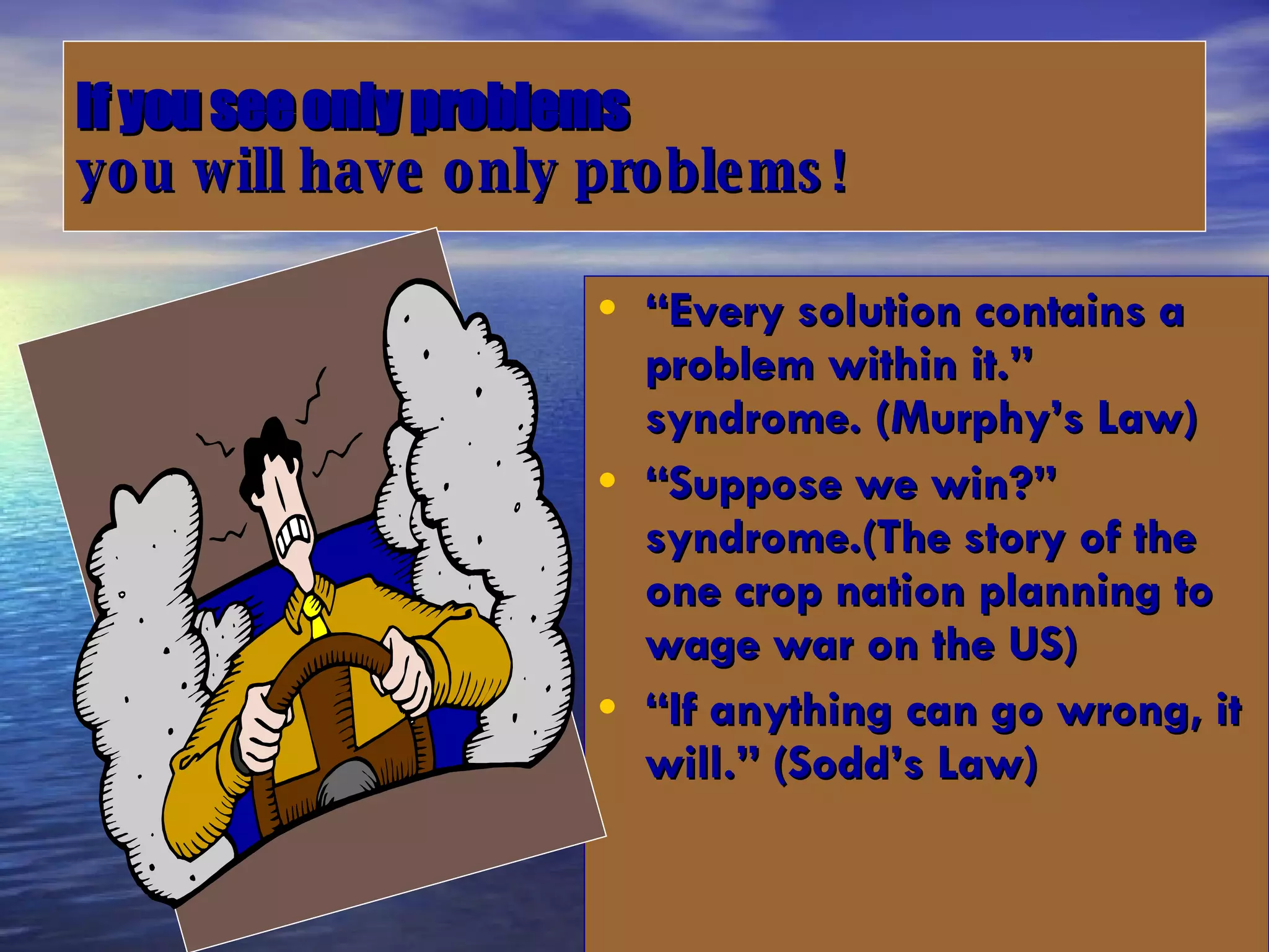 If you see only problems   you will have only problems! “ Every solution contains a problem within it.” syndrome. (Murphy’s Law) “ Suppose we win?” syndrome.(The story of the one crop nation planning to wage war on the US) “ If anything can go wrong, it will.” (Sodd’s Law) 