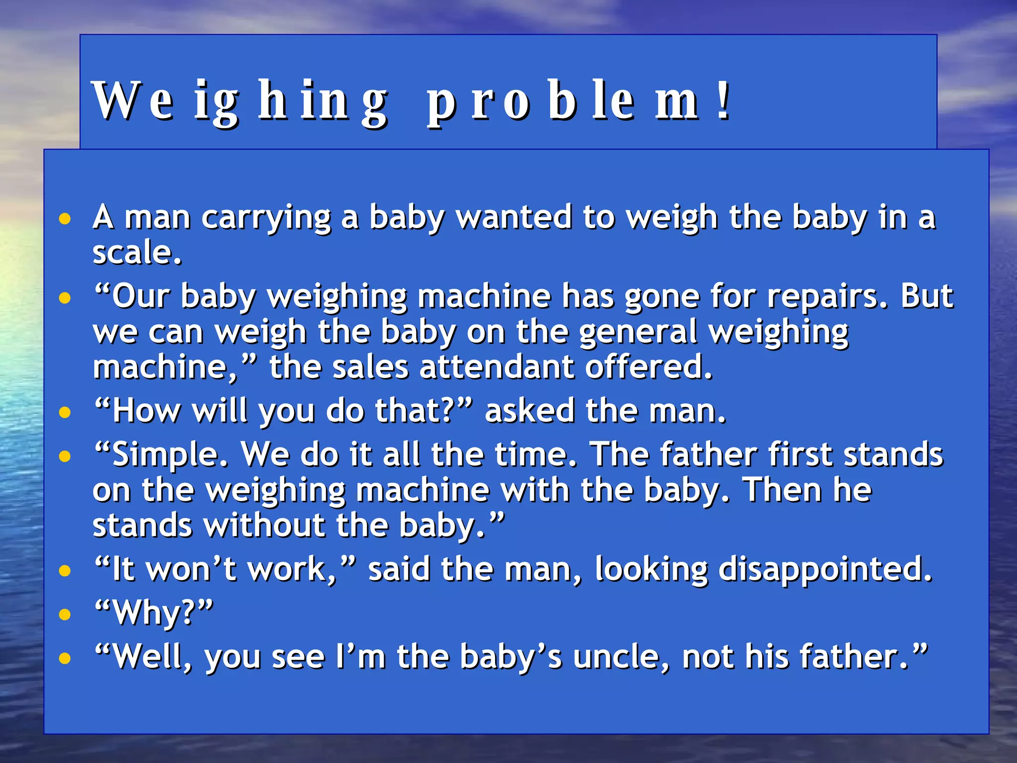 Weighing problem! A man carrying a baby wanted to weigh the baby in a scale. “ Our baby weighing machine has gone for repairs. But we can weigh the baby on the general weighing machine,” the sales attendant offered. “ How will you do that?” asked the man. “ Simple. We do it all the time. The father first stands on the weighing machine with the baby. Then he stands without the baby.” “ It won’t work,” said the man, looking disappointed. “ Why?” “ Well, you see I’m the baby’s uncle, not his father.” 
