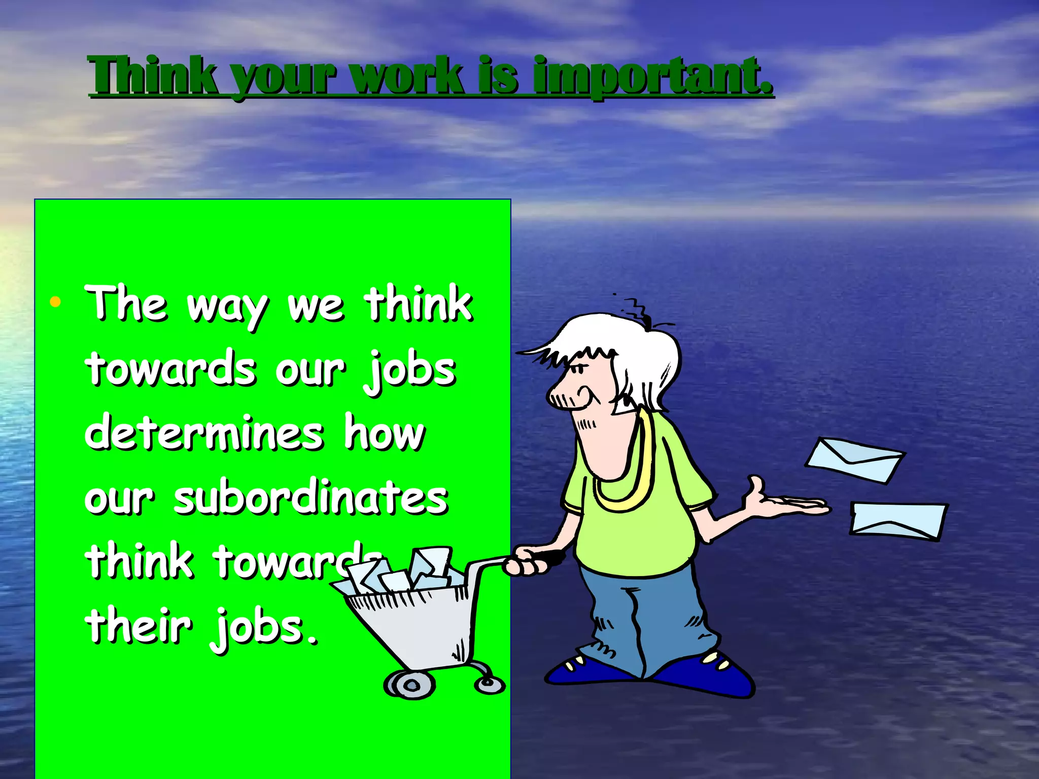 Think your work is important. The way we think towards our jobs determines how our subordinates think towards their jobs. 
