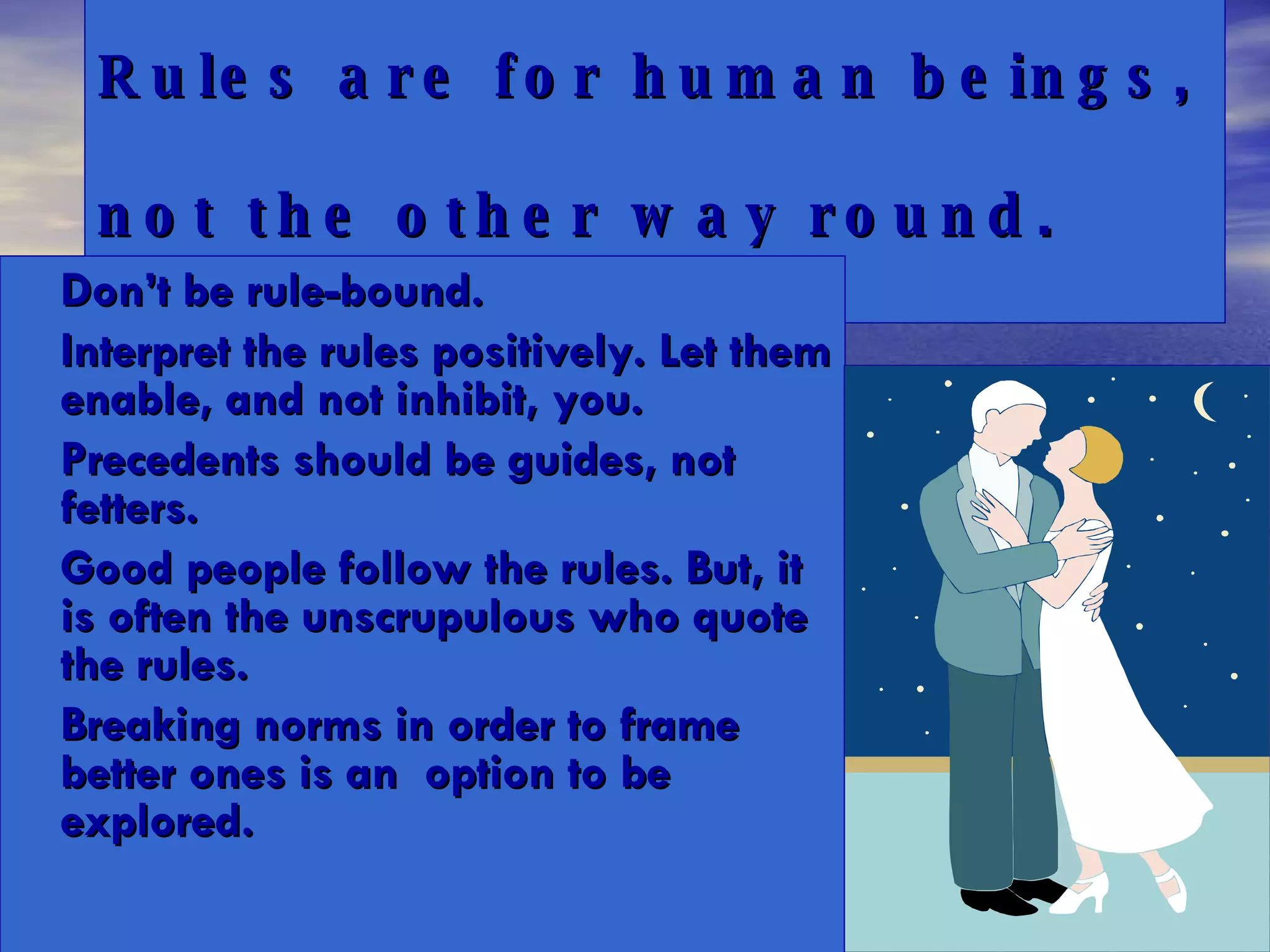 Rules are for human beings,  not the other way round. Don’t be rule-bound.  Interpret the rules positively. Let them enable, and not inhibit, you.  Precedents should be guides, not fetters. Good people follow the rules. But, it is often the unscrupulous who quote the rules.  Breaking norms in order to frame better ones is an  option to be explored. 