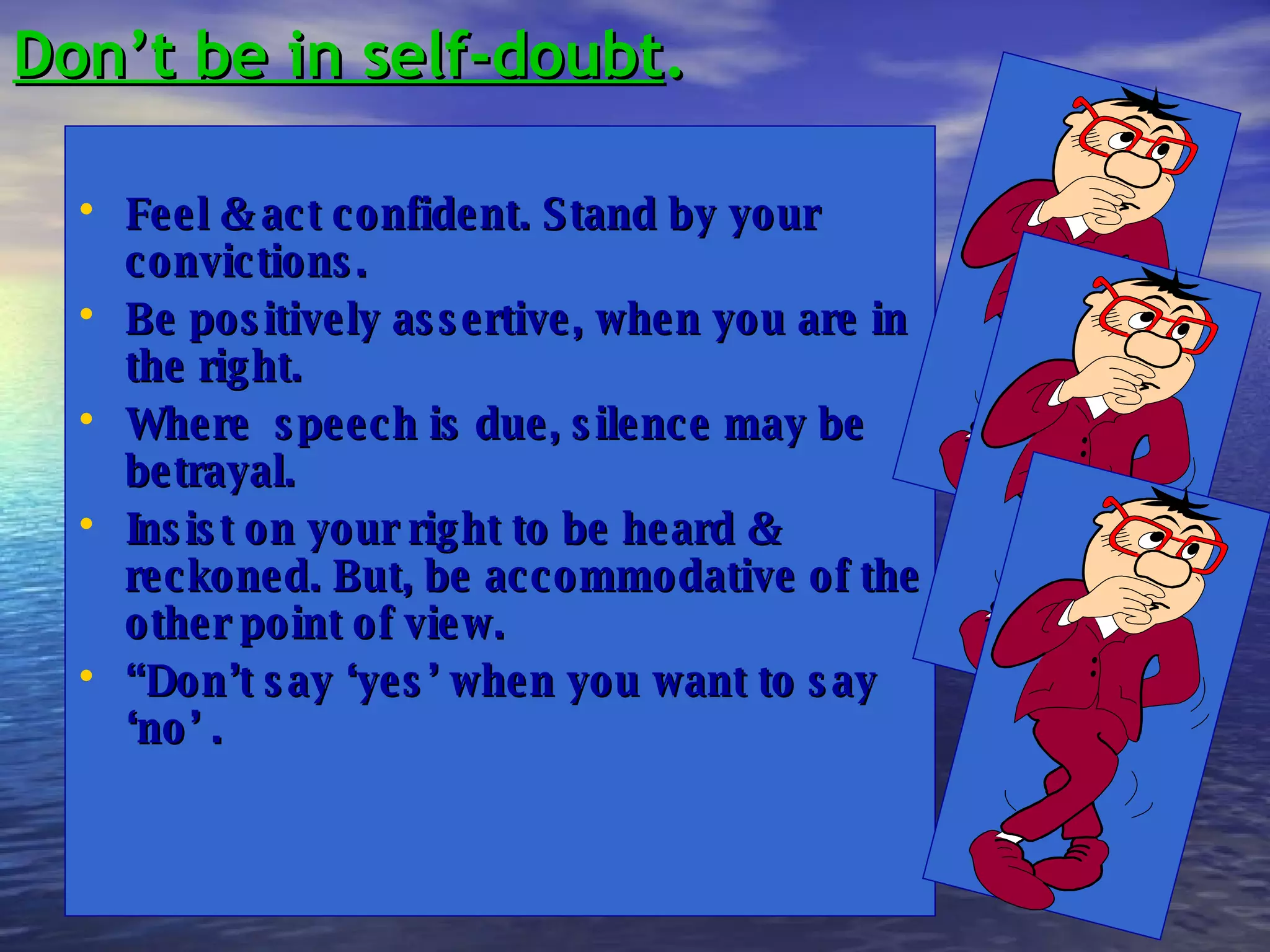 Don’t be in self-doubt . Feel & act confident. Stand by your convictions.  Be positively assertive, when you are in the right. Where  speech is due, silence may be betrayal. Insist on your right to be heard & reckoned. But, be accommodative of the other point of view. “ Don’t say ‘yes’ when you want to say ‘no’ . 