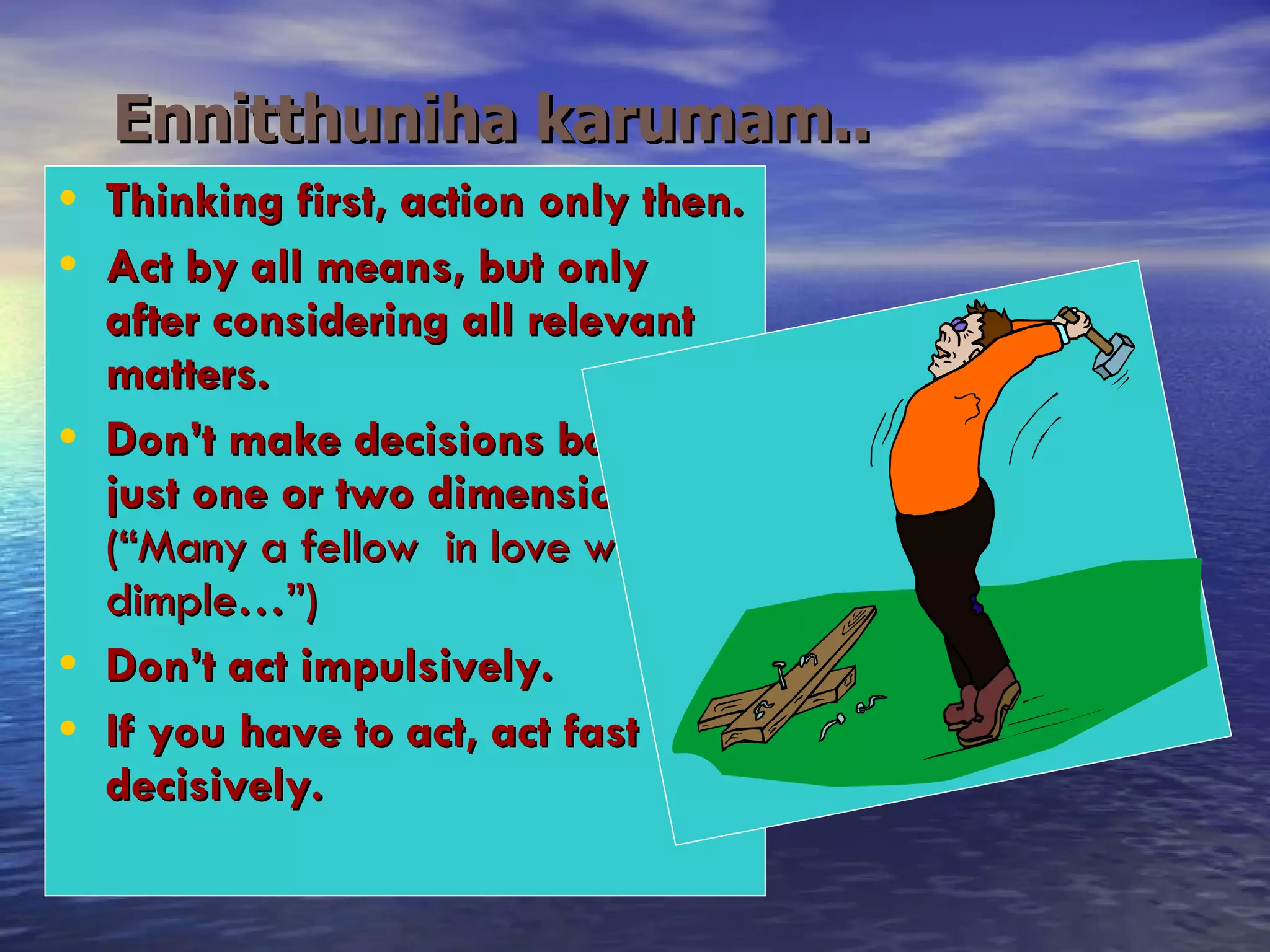 Ennitthuniha karumam..   Thinking first, action only then. Act by all means, but only after considering all relevant matters. Don’t make decisions based on just one or two dimensions.  (“Many a fellow  in love with a dimple…”) Don’t act impulsively. If you have to act, act fast & decisively. 