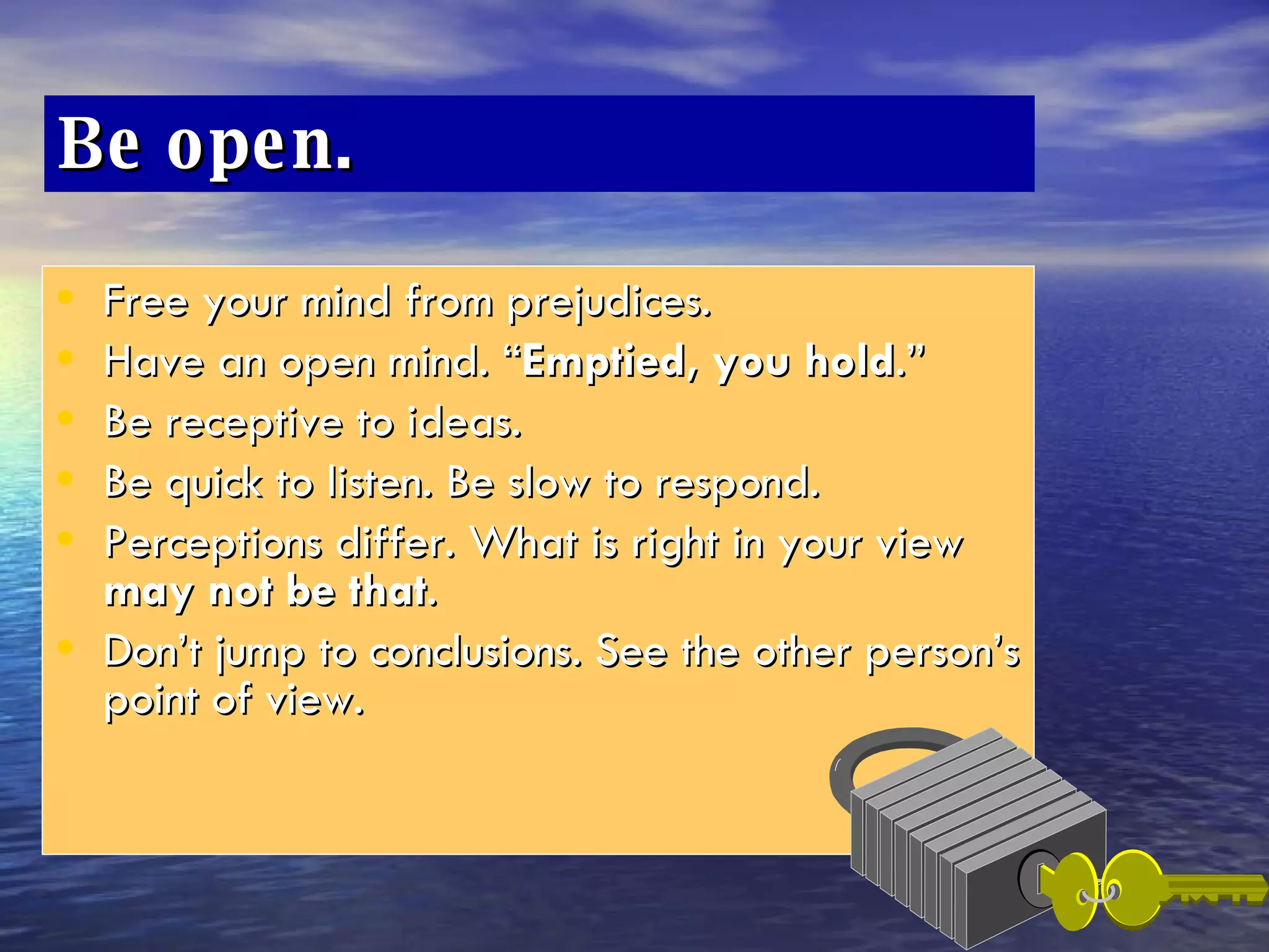 Be open.  Free your mind from prejudices.  Have an open mind. “ Emptied, you hold .” Be receptive to ideas.  Be quick to listen. Be slow to respond. Perceptions differ. What is right in your view  may not be that . Don’t jump to conclusions. See the other person’s point of view. 