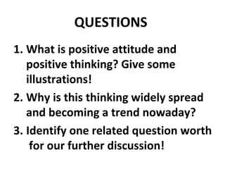QUESTIONS
1. What is positive attitude and
   positive thinking? Give some
   illustrations!
2. Why is this thinking widely spread
   and becoming a trend nowaday?
3. Identify one related question worth
    for our further discussion!
 