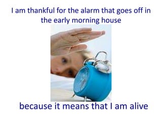 I am thankful for the alarm that goes off in
         the early morning house




  because it means that I am alive
 