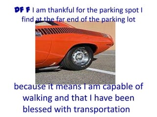 Df f I am thankful for the parking spot I
 find at the far end of the parking lot




because it means I am capable of
  walking and that I have been
  blessed with transportation
 