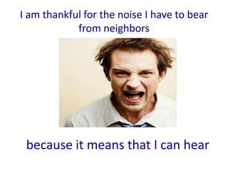 I am thankful for the noise I have to bear
            from neighbors




 because it means that I can hear
 