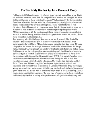 The Sea is My Brother by Jack Kerouack Essay
Soldiering is 99% boredom and 1% of sheer terror , a civil war soldier wrote this to
his wife in a letter and since then the composition of war has not changed. So, what
did the soldiers do in those periods of boredom? Well, especially for the men in the
frontlines, who were far from any form of entertainment, writingletters, diaries and
poems were some of the few available options. These were the forms of war
literatures that soldiers used to express and share their feelings with their loved ones
at home, as well as record the horrors of war in subjective portrayal of events.
Military personnaels felt the most connected and close ot home, through readiging
about it in letters. Today, many of these letters, poems and stories are shared... Show
more content on Helpwriting.net ...
Just reacently after his discharge, Kerouac wrote his first novel, The Sea is My
Brother . The characters and plot of this novel was based on Kerouac s brief
experience in the U.S Navy. Although the young writer (at that time being 20 years
of age) had not served the average amount of service like most soldiers, the 8 days
he had been active, was enough for him to write about it and share what he had faced.
Soldiers were not the only people who wrote during ww2. It did not have to take a
person to fight in combat, live in trenches or stay at the home front to write about
the privation, suffering and the life conditions of WWII. A group of Canadian poets
called the montreal Group were modernist writers during the mid 1920 s. The
members included Leon Edel, John Glassco, A.M.J Smith, Leo Kennedy and F.K
Scott. These men followed a style of writing that s purpose was to break the
traditional and cultural trends in Literature in Canada at that time. They encouraged
young poets and other writers to set high literary standards and study the literature of
great artists like T.S Elliot; who is one of the major poets in the 20th century. A.M.J
Smith; known as the theorotrician of the new type of poetry, worte about symbolism.
In his essay symbolism in poetry he argued the need ofr symbolism in writing and
 