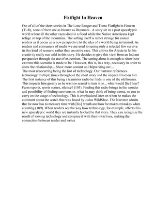 Fistfight In Heaven
Out of all of the short stories in The Lone Ranger and Tonto Fistfight in Heaven
(TLR), none of them are as bizarre as Distances . A story set in a post apocalyptic
world where all the other races died in a flood while the Native Americans kept
refuge on top of the mountains. The setting itself is rather strange for casual
readers as it opens up a new perspective to the idea of a world being in turmoil. As
readers and consumers of media we are used to seeing only a selected few survive
in this kind of scenario rather than an entire race. This allows for Alexie to let his
creativity really run wild in this story. He decides to give this view from an Indians
perspective through the use of extremism. The setting alone is enough to show how
extreme this scenario is made to be. However, this is, in a way, necessary in order to
show the relationship... Show more content on Helpwriting.net ...
The most reoccurring being the lost of technology. Our narrator references
technology multiple times throughout the short story and the impact it had on him.
The first instance of this being a transistor radio he finds in one of the old houses.
This impacts him greatly as he was too scared to turn it on... what would [he] hear?
Farm reports, sports scores, silence? (105). Finding this radio brings in the wonder
and possibility of finding survivors or, what he may think of being worse, no one to
carry on the usage of technology. This is emphasized later on when he makes the
comment about the watch that was found by Judas WildShoe. The Narrator admits
that he now has to measure time with [his] breath and how he makes mistakes when
counting (109). When readers see the way how technology, for example, affects this
new apocalyptic world they are instantly hooked to that story. They can recognize the
result of loosing technology and compare it with their own lives, making the
connection between reader and writer
 