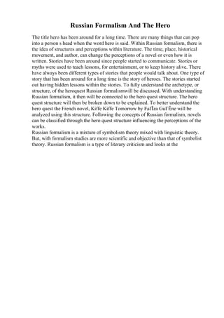 Russian Formalism And The Hero
The title hero has been around for a long time. There are many things that can pop
into a person s head when the word hero is said. Within Russian formalism, there is
the idea of structures and perceptions within literature. The time, place, historical
movement, and author, can change the perceptions of a novel or even how it is
written. Stories have been around since people started to communicate. Stories or
myths were used to teach lessons, for entertainment, or to keep history alive. There
have always been different types of stories that people would talk about. One type of
story that has been around for a long time is the story of heroes. The stories started
out having hidden lessons within the stories. To fully understand the archetype, or
structure, of the heroquest Russian formalismwill be discussed. With understanding
Russian formalism, it then will be connected to the hero quest structure. The hero
quest structure will then be broken down to be explained. To better understand the
hero quest the French novel, Kiffe Kiffe Tomorrow by FaГЇza GuГЁne will be
analyzed using this structure. Following the concepts of Russian formalism, novels
can be classified through the hero quest structure influencing the perceptions of the
works.
Russian formalism is a mixture of symbolism theory mixed with linguistic theory.
But, with formalism studies are more scientific and objective than that of symbolist
theory. Russian formalism is a type of literary criticism and looks at the
 