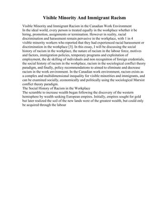 Visible Minority And Immigrant Racism
Visible Minority and Immigrant Racism in the Canadian Work Environment
In the ideal world, every person is treated equally in the workplace whether it be
hiring, promotion, assignments or termination. However in reality, racial
discrimination and harassment remain pervasive in the workplace, with 1 in 4
visible minority workers who reported that they had experienced racial harassment or
discrimination in the workplace [3]. In this essay, I will be discussing the social
history of racism in the workplace, the nature of racism in the labour force, motives
and factors, immigration policies, temporary programs and exploitation of
employment, the de skilling of individuals and non recognition of foreign credentials,
the social history of racism in the workplace, racism in the sociological conflict theory
paradigm, and finally, policy recommendations to aimed to eliminate and decrease
racism in the work environment. In the Canadian work environment, racism exists as
a complex and multidimensional inequality for visible minorities and immigrants, and
can be examined socially, economically and politically using the sociological Marxist
conflict theory paradigm.
The Social History of Racism in the Workplace
The scramble to increase wealth began following the discovery of the western
hemisphere by wealth seeking European empires. Initially, empires sought for gold
but later realized the soil of the new lands were of the greatest wealth, but could only
be acquired through the labour
 