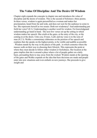 The Value Of Discipline And The Desire Of Wisdom
Chapter eight expands the concepts in chapter one and introduces the value of
discipline and the desire of wisdom. This is the second of Solomon s three poems.
In these verses, wisdom is again personified as a woman and makes her
proclamation, heard from far and wide, and does not wait for the audience to come to
her. She represents herself as two nouns: Doth not wisdomcry? And understanding put
forth her voice? (8:1). Understanding is another word for wisdom. For knowledgeand
understanding go hand in hand . The next few verses set up the setting in which
wisdom makes her speech: She crieth at the gates, at the entry of the city, at the
coming in at the doors. Unto you, O men, I call; and my voice is to the sons of
man (8:2 3). Waltke s commentary elaborates on the position of her speech and
explains that she speaks on the highest points, to be visible and audible as possible
. Wisdom stands by the way in the places of the path , in which connotes where the
masses walk on their way to choosing their lifestyle. This represents the point at
where they must decide to follow either wisdom or foolishness. Her location at the
gates implies that she is around a place where a lot of people gather on a daily
basis, persuading them to stay away from the wicked. Wisdom stands at the opening
of the gates and Waltke expands on the idea that here decisions are made and people
enter into new situations and even embark on new journeys. She proceeds to give
insight and
 