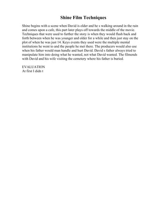 Shine Film Techniques
Shine begins with a scene when David is older and he s walking around in the rain
and comes upon a cafe, this part later plays off towards the middle of the movie.
Techniques that were used to further the story is when they would flash back and
forth between when he was younger and older for a while and then just stay on the
plot of when he was just 14. Keys events they used were the multiple mental
institutions he went to and the people he met there. The producers would also use
when his father would man handle and hurt David. David s father always tried to
manipulate him into doing what he wanted, not what David wanted. The filmends
with David and his wife visiting the cemetery where his father is buried.
EVALUATION
At first I didn t
 
