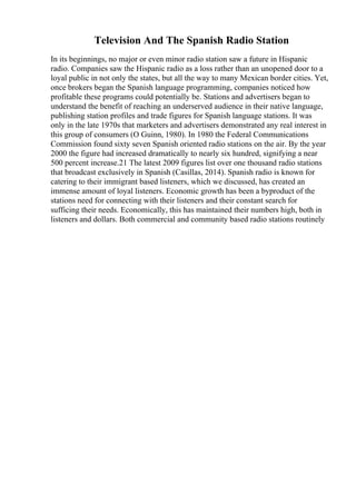 Television And The Spanish Radio Station
In its beginnings, no major or even minor radio station saw a future in Hispanic
radio. Companies saw the Hispanic radio as a loss rather than an unopened door to a
loyal public in not only the states, but all the way to many Mexican border cities. Yet,
once brokers began the Spanish language programming, companies noticed how
profitable these programs could potentially be. Stations and advertisers began to
understand the benefit of reaching an underserved audience in their native language,
publishing station profiles and trade figures for Spanish language stations. It was
only in the late 1970s that marketers and advertisers demonstrated any real interest in
this group of consumers (O Guinn, 1980). In 1980 the Federal Communications
Commission found sixty seven Spanish oriented radio stations on the air. By the year
2000 the figure had increased dramatically to nearly six hundred, signifying a near
500 percent increase.21 The latest 2009 figures list over one thousand radio stations
that broadcast exclusively in Spanish (Casillas, 2014). Spanish radio is known for
catering to their immigrant based listeners, which we discussed, has created an
immense amount of loyal listeners. Economic growth has been a byproduct of the
stations need for connecting with their listeners and their constant search for
sufficing their needs. Economically, this has maintained their numbers high, both in
listeners and dollars. Both commercial and community based radio stations routinely
 