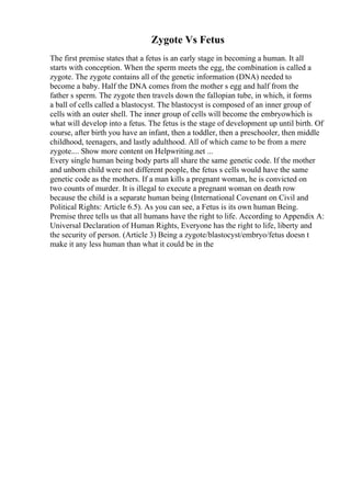 Zygote Vs Fetus
The first premise states that a fetus is an early stage in becoming a human. It all
starts with conception. When the sperm meets the egg, the combination is called a
zygote. The zygote contains all of the genetic information (DNA) needed to
become a baby. Half the DNA comes from the mother s egg and half from the
father s sperm. The zygote then travels down the fallopian tube, in which, it forms
a ball of cells called a blastocyst. The blastocyst is composed of an inner group of
cells with an outer shell. The inner group of cells will become the embryowhich is
what will develop into a fetus. The fetus is the stage of development up until birth. Of
course, after birth you have an infant, then a toddler, then a preschooler, then middle
childhood, teenagers, and lastly adulthood. All of which came to be from a mere
zygote.... Show more content on Helpwriting.net ...
Every single human being body parts all share the same genetic code. If the mother
and unborn child were not different people, the fetus s cells would have the same
genetic code as the mothers. If a man kills a pregnant woman, he is convicted on
two counts of murder. It is illegal to execute a pregnant woman on death row
because the child is a separate human being (International Covenant on Civil and
Political Rights: Article 6.5). As you can see, a Fetus is its own human Being.
Premise three tells us that all humans have the right to life. According to Appendix A:
Universal Declaration of Human Rights, Everyone has the right to life, liberty and
the security of person. (Article 3) Being a zygote/blastocyst/embryo/fetus doesn t
make it any less human than what it could be in the
 