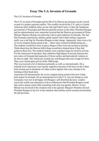 Essay The U.S. Invasion of Grenada
The U.S. Invasion of Grenada
The U.S. invasion of Grenada and the fall of its Marxist government can be viewed
as part of a greater regional conflict. This conflict involved the U.S. and it s Central
American and Caribbean allies on one side and Fidel Castro s Cuba, the Sandinista
government of Nicaragua and Marxist guerrilla armies on the other. President Reagan
and his administration were somewhat worried that the Marxist government of Prime
Minister Maurice Bishop was allowing Cuba to gain influence in Grenada. The fact
that Grenada constructed a military grade airport with Cuban military engineers
really was a red flag for President Reagan to take charge. Apparently, there were a lot
of soviet weapons being stored at the ... Show more content on Helpwriting.net ...
The students would have been in grave danger if they were not rescued so quickly.
Think about how the Marxist leftist thugs would have treated them if they had
gotten to them first. The medical students were a perfect target for terrorist activity.
For the Americans living there, they endured a high degree of anxiety because the
new rulers of Grenada had imposed a 24 hour curfew and had ordered violators to
be shot on sight. The Americans wanted out, and Reagan did come trough for them.
They were seized upon arrival of the 1900 troops.
This war received a lot of attention nationally as well, as internationally. On a
national level Americans were mostly supportive because of the buzz on the Cuban
built airstrip and its hundreds of Cuban worker fighters that were claimed to be
looming at their back door.
Americans felt threatened by the soviet weapons being stored at the new Cuban
built airport in Grenada. On an international level the U.S. was not fairing so well.
Europeans were not at all happy with Reagan s self absorbed decision. Leaders
across the world were alarmed as well as embarrasses that President Reagan would
take such a drastic action after consulting with only one partner, Britain. In fact
Britain was involved in the situation only to be ignored. Margaret Thatcher advised
President Reagan to lay low in the situation, that military action seemed unwarranted.
He did not listen.
 