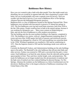 Bathhouse Row History
Have you ever wanted to take a bath with other people? Now that might sound very
disturbing, but you would be in separate bath tubs, that is beginning to sound a little
better, but you would probably still want a separate room for privacy. Well you
wouldn t get that kind of privacy if you went to Bathhouse Row in Hot Springs,
Arkansas that provide bathingand therapeutic practices.
Bathhouse Row is a line of bathhouses located in Hot Springs National Park. These
bathhouses were included with four parcels to preserve 47 natural hot springs in
1832. The first bathhouses were log and wood frame structures, built from 1830 to
the late 19th century. People would go here to bath in the natural springs, because it
was soothing for therapeutic uses. ... Show more content on Helpwriting.net ...
Hale, and was the first of bathhouses to offer modern conveniences.
The last building and also the most northern building is the Superior, completed in
1916. The building is two stories, with an L shaped basement containing about 23
rooms and more than 10,000 square feet built of masonry and reinforced concrete.
The building was damaged by a flood in 1923 and remodeling was somewhat done
in the 1930s. Whirlpool equipment was installed in 1962 and air conditioning in
1971. Then the Superior closed in 1983 and the furnishings inside were sold at an
auction.
Currently the Buckstaff, Fordyce, and Administration building are the only buildings
open to the public. The Buckstaff is the only bathhouse that still provides baths and
other services. Fordyce was restored in 1989 and is converted into the park s visitor
center. Each bathhouse is set back the same distance from the sidewalk and has green
spaces/garden in front. They each have similar height, scale, and proportions. The
needs for bathhouses are no longer needed since the advancements in medicine and
the high costs of medical care have reduced bathing for physical therapy. For Hot
Springs, Arkansas the residents see the bathhouses as a form of architectural core for
downtown. Bathhouse Row is the largest collection of bathhouses remaining in the
United States of the 20th
 