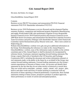 Gsk Annual Report 2010
Do more, feel better, live longer
GlaxoSmithKline Annual Report 2010
Contents
Business review P08 P57 Governance and remuneration P58 P101 Financial
statements P102 P191 Shareholder information P192 P212
Business review 2010 Performance overview Research and development Pipeline
summary Products, competition and intellectual property Regulation Manufacturing
and supply World market GSK sales performance Segment reviews Responsible
business Financial review 2010 Financial position and resources Financial review
2009 Risk factors Governance and remuneration Our Board Our Corporate Executive
Team Governance and policy Dialogue with shareholders Internal control framework
Committee reports Remuneration policy Director terms and ... Show more content on
Helpwriting.net ...
Website GlaxoSmithKline s website www.gsk.com gives additional information on
the Group. Notwithstanding the references we make in this Annual Report to
GlaxoSmithKline s website, none of the information made available on the website
constitutes part of this Annual Report or shall be deemed to be incorporated by
reference herein. Cautionary statement regarding forward looking statements The
Group s reports filed with or furnished to the US Securities and Exchange
Commission (SEC), including this document and written information released, or
oral statements made, to the public in the future by or on behalf of the Group, may
contain forward looking statements. Forward looking statements give the Group s
current expectations or forecasts of future events. An investor can identify these
statements by the fact that they do not relate strictly to historical or current facts.
They use words such as anticipate , estimate , expect , intend , will , project , plan ,
believe and other words and terms of similar meaning in connection with any
discussion of future operating or financial performance. In particular, these include
statements relating to future actions, prospective products or product approvals,
future performance or results of current and anticipated products,
 