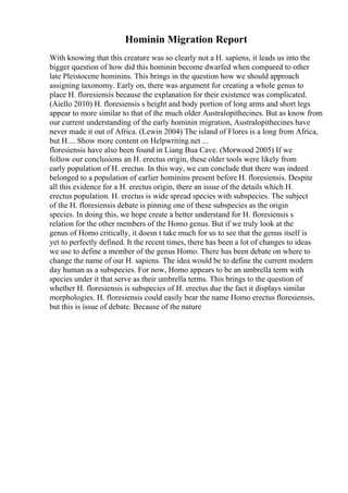 Hominin Migration Report
With knowing that this creature was so clearly not a H. sapiens, it leads us into the
bigger question of how did this hominin become dwarfed when compared to other
late Pleistocene hominins. This brings in the question how we should approach
assigning taxonomy. Early on, there was argument for creating a whole genus to
place H. floresiensis because the explanation for their existence was complicated.
(Aiello 2010) H. floresiensis s height and body portion of long arms and short legs
appear to more similar to that of the much older Australopithecines. But as know from
our current understanding of the early hominin migration, Australopithecines have
never made it out of Africa. (Lewin 2004) The island of Flores is a long from Africa,
but H.... Show more content on Helpwriting.net ...
floresiensis have also been found in Liang Bua Cave. (Morwood 2005) If we
follow our conclusions an H. erectus origin, these older tools were likely from
early population of H. erectus. In this way, we can conclude that there was indeed
belonged to a population of earlier hominins present before H. floresiensis. Despite
all this evidence for a H. erectus origin, there an issue of the details which H.
erectus population. H. erectus is wide spread species with subspecies. The subject
of the H. floresiensis debate is pinning one of these subspecies as the origin
species. In doing this, we hope create a better understand for H. floresiensis s
relation for the other members of the Homo genus. But if we truly look at the
genus of Homo critically, it doesn t take much for us to see that the genus itself is
yet to perfectly defined. It the recent times, there has been a lot of changes to ideas
we use to define a member of the genus Homo. There has been debate on where to
change the name of our H. sapiens. The idea would be to define the current modern
day human as a subspecies. For now, Homo appears to be an umbrella term with
species under it that serve as their umbrella terms. This brings to the question of
whether H. floresiensis is subspecies of H. erectus due the fact it displays similar
morphologies. H. floresiensis could easily bear the name Homo erectus floresiensis,
but this is issue of debate. Because of the nature
 