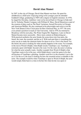 David Alan Mamet
In 1947, in the city of Chicago, David Alan Mamet was born. He spent his
childhood as a child actor. Enjoying acting in his younger years he attended
Goddard College, graduating in 1969 with a degree in English Literature. In 1970,
he staged his first play, Lakeboat. Later on he moved back to Chicago to help start
the St. Nicholas Theatre Company with William H. Macy. David Mametwas a part of
the creation of plays such as The Duck Variations, Sexual Perversity in Chicago,
and American Buffalo. He also continued in his playwrights and went to win the
New York Drama Critics Circle prize for Best American Play, in 1977. He soon,
even earned a position to teach at Yale University. And in 1978, he returned to
Broadway with his next play, The Water Engine/Mr. Happiness. Later on David
Mamet became more successful... Show more content on Helpwriting.net ...
With practical aesthetics the actor breaks the scene down into four parts, the
literal, the want, the essential, and the as if. With each part there is something the
actor can do to make the character better for them to act as. First is the literal. For
the literal, the actor is looking for what actually happens in the scene. For example,
in the movie Wreck It Ralph, when Ralph wrecks Vanellope s car, Vanellope is
extremely upset with Ralph. Second is the want. For the want, the actor is looking
for what the actor actually wants. Another example from Wreck It Ralph is that
Vanellope wants to be in the race, while Ralph doesn t want her game to be shut
off because of Vanellope s glitching. Another word for it is the essential. Last is the
as if. For the as if, the actor is looking for how the essential action is relatable to the
actor. The example would be when Vanellope is upset in Wreck It Ralph, the actor
would simply think back to a time in his/her life when he/she was upset or
 