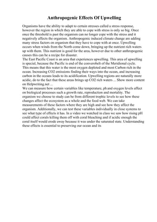 Anthropogenic Effects Of Upwelling
Organisms have the ability to adapt to certain stresses called a stress response,
however the region in which they are able to cope with stress is only so big. Once
once the threshold is past the organism can no longer cope with the stress and it
negatively affects the organism. Anthropogenic induced climate change are adding
many stress factors on organism that they have to cope with at once. Upwelling
occurs when winds from the North come down, bringing up the nutrient rich waters
up with them. This nutrient is good for the area, however due to other anthropogenic
causes this can be a recipe for disaster.
The East Pacific Coast is an area that experiences upwelling. This area of upwelling
is special, because the Pacific is end of the converobelt of the Meridional cycle.
This means that this water is the most oxygen depleted and most Carbon rich in the
ocean. Increasing CO2 emissions finding their ways into the ocean, and increasing
carbon in the oceans leads to its acidification. Upwelling regions are naturally more
acidic, do to the fact that these areas brings up CO2 rich waters ... Show more content
on Helpwriting.net ...
We can measure how certain variables like temperature, ph and oxygen levels affect
on biological processes such a growth rate, reproduction and mortality. The
organism we choose to study can be from different trophic levels to see how these
changes affect the ecosystem as a whole and the food web. We can take
measurements of these factors where they are high and see how they affect the
organism. Additionally, we can test these variables individually in close systems to
see what type of effects it has. In a video we watched in class we saw how rising pH
could affect corals killing them off with coral bleaching and if acidic enough the
coral itself would erode away because it was under the saturated state. Understanding
these effects is essential to preserving our ocean and its
 