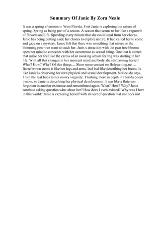 Summary Of Janie By Zora Neale
It was a spring afternoon in West Florida. First Janie is exploring the nature of
spring. Spring as being part of a season. A season that seems to her like a regrowth
of flowers and life. Spending every minute that she could steal from her chores.
Janie has being putting aside her chores to explore nature. It had called her to come
and gaze on a mystery. Jamie felt that there was something that nature or the
blooming pear tree want to teach her. Janis s attraction with the pear tree blooms
open her mind to concedes with her occurrence as sexual being. One that is stirred
that make her feel like the caress of an awaking sexual feeling was starting in her
life. With all this changes in her innocent mind and body she start asking herself
What? How? Why? Of this things.... Show more content on Helpwriting.net ...
Barre brown stems is like her legs and arms, leaf bud like describing her breast. Is
like Janie is observing her own physical and sexual development. Notice she says,
From the leaf buds to her snowy virginity. Thinking more in depth in Florida doesn
t snow, so Janie is describing her physical development. It was like a flute son
forgotten in another existence and remembered again. What? How? Why? Janie
continue asking question what about her? How does I even existed? Why was I here
in this world? Janie is exploring herself with all sort of question that she does not
 