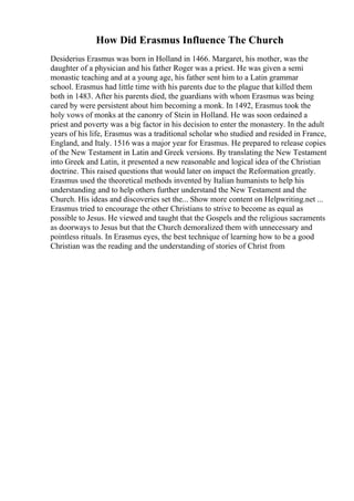 How Did Erasmus Influence The Church
Desiderius Erasmus was born in Holland in 1466. Margaret, his mother, was the
daughter of a physician and his father Roger was a priest. He was given a semi
monastic teaching and at a young age, his father sent him to a Latin grammar
school. Erasmus had little time with his parents due to the plague that killed them
both in 1483. After his parents died, the guardians with whom Erasmus was being
cared by were persistent about him becoming a monk. In 1492, Erasmus took the
holy vows of monks at the canonry of Stein in Holland. He was soon ordained a
priest and poverty was a big factor in his decision to enter the monastery. In the adult
years of his life, Erasmus was a traditional scholar who studied and resided in France,
England, and Italy. 1516 was a major year for Erasmus. He prepared to release copies
of the New Testament in Latin and Greek versions. By translating the New Testament
into Greek and Latin, it presented a new reasonable and logical idea of the Christian
doctrine. This raised questions that would later on impact the Reformation greatly.
Erasmus used the theoretical methods invented by Italian humanists to help his
understanding and to help others further understand the New Testament and the
Church. His ideas and discoveries set the... Show more content on Helpwriting.net ...
Erasmus tried to encourage the other Christians to strive to become as equal as
possible to Jesus. He viewed and taught that the Gospels and the religious sacraments
as doorways to Jesus but that the Church demoralized them with unnecessary and
pointless rituals. In Erasmus eyes, the best technique of learning how to be a good
Christian was the reading and the understanding of stories of Christ from
 