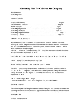 Marketing Plan for Children Art Company
Abrakadoodle
Marketing Plan
Table of Contents
Executive Summary................................................................................Page 3
Environmental Analysis.......................................................................Page 4
SWOT Analysis................................................................................Page 8
Marketing Objectives.......................................................................Page 9
Marketing Strategies.......................................................................Page 10
Marketing Implementation.......................................................................Page 12
Evaluating Control ..............................................................................Page 14
EXECUTIVE SUMMARY
Abrakadoodle offers full service visual art classes for kids, summer art camps,
holiday art camps, art parties and art events that stimulate and educate to more than
one million children in schools, community sites, and art studios for kids ... Show
more content on Helpwriting.net ...
The 2013 Census ACS data (including 2013 Maryland household income numbers)
will be released in September of 2014.
HISTORICAL REAL MEDIAN HOUSEHOLD INCOME FOR MARYLAND
*With 1 being 2012 and 8 representing 2005
REAL MEDIAN FAMILY INCOME IN MARYLAND
The ACS 1 year survey shows that the median family income for Maryland was
$85,985 in 2012. Compared to the median US Family income, Maryland median
family income is $23,458 higher. 2013 family income data will be released in
September of 2014.
20121 Year Change3 Year Change
United States$62,527 0.34%4.37% Maryland $85,985 0.48%4.66%
S W O T Analysis:
The following SWOT analysis captures the key strengths and weaknesses within the
company/franchise and describes the opportunities and threats facing Abrakadoodle.
STRENGTHS
Trained leader and staff
 