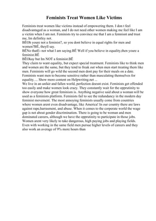 Feminists Treat Women Like Victims
Feminists treat women like victims instead of empowering them. I don t feel
disadvantaged as a woman, and I do not need other women making me feel like I am
a victim when I am not. Feminists try to convince me that I am a femnisnt and trust
me, Im defintley not.
ВЁOh youre not a feminist?, so you dont believe in equal rights for men and
women?ВЁ, theyll say.
ВЁNo thatЕ› not what I am saying.ВЁ Well if you believe in equality,then youre a
feminist.ВЁ
ВЁOkay but Im NOT a feminist.ВЁ
They claim to want equality, but expect special treatment. Feminists like to think men
and women are the same, but they tend to freak out when men start treating them like
men. Feminists will go wild the second men dont pay for their meals on a date.
Feminists want men to become sensitive rather than masculating themselves for
equality. ... Show more content on Helpwriting.net ...
We live in an unfair and fallen world, perfection doesnt exist. Feminists get offended
too easily and make women look crazy. They constantly wait for the opprutinity to
show everyone how great feminism is. Anything negative said about a woman will be
used as a feminists platform. Feminists fail to see the redundancy in the modern day
feminist movement. The most annoying feminists usually come from countries
where women arent even disadvantage, like America! In our country there are laws
against rape,harrasment, and abuse. When it comes to the corperate world the wage
gap is not about gender discrimination. There is going to be woman and men
dominated careers, although we have the opprutinity to participate in those jobs.
Women arent very likely to take dangerous, high paying jobs and playing fields.
Even with working in the same field men pursue higher levels of careers and they
also work an average of 9% more hours than
 