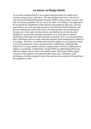 An Intern At Design Hotels
As an intern in Design Hotels, I have gained experience that will enable me to
develop a strong career in the future. The main problem that I face is the lack of
well structured Standard Operating Procedures (SOPs), and my major concern is the
lack of necessary guidelines for my role in the office. For instance, I am supposed to
be an internin the department of Sales Business Development. However, I am also
responsible to act as the personal assistant to Area Director, Public Relations, and
Revenue Management intern.This leaves me confused about my job description
forcing me to work under extreme pressure, and limited time to meet the strict
deadline for several tasks ongoing concurrently. As a result, there is reduced
performance following role conflict and time constraints. This is an internal problem
and is staff based, and so it needs undivided attention of the management to address it
accordingly. Therefore, my problem that I intend to address in my assignment relate
to several competencies such as communication, collaboration, and leadership.
Indeed, this is a major problem that the company needs to focus on finding how to
address it accordingly. Undoubtedly, if proper SOPs are implemented effectively,
both the company and my office will greatly benefit. With proper SOPs in place,
everyone in the company will understand their roles, thus, consistency in the
performance of duties assigned to them. My experience as an intern in Design Hotels
has equipped me with
 
