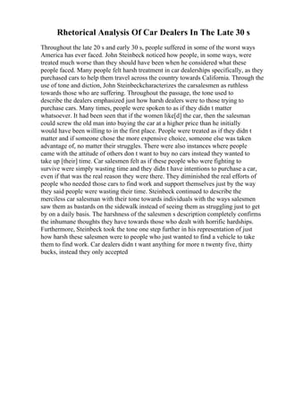 Rhetorical Analysis Of Car Dealers In The Late 30 s
Throughout the late 20 s and early 30 s, people suffered in some of the worst ways
America has ever faced. John Steinbeck noticed how people, in some ways, were
treated much worse than they should have been when he considered what these
people faced. Many people felt harsh treatment in car dealerships specifically, as they
purchased cars to help them travel across the country towards California. Through the
use of tone and diction, John Steinbeckcharacterizes the carsalesmen as ruthless
towards those who are suffering. Throughout the passage, the tone used to
describe the dealers emphasized just how harsh dealers were to those trying to
purchase cars. Many times, people were spoken to as if they didn t matter
whatsoever. It had been seen that if the women like[d] the car, then the salesman
could screw the old man into buying the car at a higher price than he initially
would have been willing to in the first place. People were treated as if they didn t
matter and if someone chose the more expensive choice, someone else was taken
advantage of, no matter their struggles. There were also instances where people
came with the attitude of others don t want to buy no cars instead they wanted to
take up [their] time. Car salesmen felt as if these people who were fighting to
survive were simply wasting time and they didn t have intentions to purchase a car,
even if that was the real reason they were there. They diminished the real efforts of
people who needed those cars to find work and support themselves just by the way
they said people were wasting their time. Steinbeck continued to describe the
merciless car salesman with their tone towards individuals with the ways salesmen
saw them as bastards on the sidewalk instead of seeing them as struggling just to get
by on a daily basis. The harshness of the salesmen s description completely confirms
the inhumane thoughts they have towards those who dealt with horrific hardships.
Furthermore, Steinbeck took the tone one step further in his representation of just
how harsh these salesmen were to people who just wanted to find a vehicle to take
them to find work. Car dealers didn t want anything for more n twenty five, thirty
bucks, instead they only accepted
 