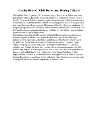 Gender Roles Of Civic Duties And Raising Children
Throughout Vibia Perpetua s life, Roman society expected her to follow structured
gender roles of civic duties and raising children in her community because she was
female. Perpetua defied the expectations placed upon her since birth by converting to
Christianity and used the freedom of the Christian religion to show her independence
and create her own role as a woman. This essay will analyze Perpetua s defiance of
the gender expectations of civic hood and motherhood of the Roman community, and
how the Christian community allowed her to define her own identity as a woman on
her own terms in conflicting societies.
In Perpetua s time, the role of a woman within the Roman culture was determined
narrowly against gendered expectations. Early Roman society families had a
patriarchal structure meaning the father was the head of the family. The strongest
tie within the family was that between a father and a daughter. Daughters were
expected to [forge] political and social ties for fathers (Salisbury 6). A Roman
daughter was favored the most; they received the best education overseen by their
fathers. The purpose of a strong education was to pass on to their sons the values of
Rome as well as help her to be a good mother in the future (Salisbury 7). One
expectation of a woman in the Roman culture was reproduction in order to continue
lineage. In addition to structured family and social rules, Roman women joined cults
with specific rituals for females to perform. A woman s role
 