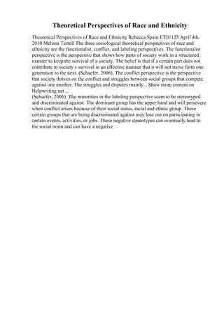 Theoretical Perspectives of Race and Ethnicity
Theoretical Perspectives of Race and Ethnicity Rebecca Spain ETH/125 April 4th,
2010 Melissa Terrell The three sociological theoretical perspectives of race and
ethnicity are the functionalist, conflict, and labeling perspectives. The functionalist
perspective is the perspective that shows how parts of society work in a structured
manner to keep the survival of a society. The belief is that if a certain part does not
contribute to society s survival in an effective manner that it will not move form one
generation to the next. (Schaefer, 2006). The conflict perspective is the perspective
that society thrives on the conflict and struggles between social groups that compete
against one another. The struggles and disputes mainly... Show more content on
Helpwriting.net ...
(Schaefer, 2006). The minorities in the labeling perspective seem to be stereotyped
and discriminated against. The dominant group has the upper hand and will persevere
when conflict arises because of their social status, racial and ethnic group. These
certain groups that are being discriminated against may lose out on participating in
certain events, activities, or jobs. These negative stereotypes can eventually lead to
the social norm and can have a negative
 