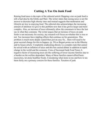 Cutting A Tax On Junk Food
Raising food taxes is the topic of the editorial article Slapping a tax on junk food is
still a bad idea by the Globe and Mail. The writer states that raising taxes is not the
answer to decrease high obesity rates and instead suggests that moderation and
lifestyle are key to enjoying food. The editorial also acknowledges the increasing
amount of attention we give to this problem now that it has grown larger and more
complex. Also, an increase of taxes ultimately allow the consumers to have the last
say in what they consume. The writer argues that an increase of taxes on junk
foods is not necessary for society; my research will focus on whether this is true or
not. Tax increases have rippling effects that continue on for generations. This
problem is much more deeply seated then just an easy fix... there will need to be
great societal change for this to happen. (p. 39) as Bogart points out in the Obesity
and its Issues article. Completely eradicating obesity is a complex task that cannot
be solved with an inflation of taxes and this has caused debate in addition to rapid
change in the world and the economy. Cons of Increased Junk Food Taxes A
negative factor of increasing taxes are the suffering of lower income families due to
a burden on the welfare dependant. Many of these families cannot afford basic
necessities, let alone healthier foods. Considering what items to tax and how to tax
them fairly are a primary concern for these families. Taxation of junk
 
