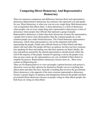 Comparing Direct Democracy And Representative
Democracy
There are numerous comparison and differences between direct and representative
democracy.Representative democracy has someone who represents you and speaks
for you. Direct democracy is when you vote on every single thing. Both democracies
vote on legislation that affects them. A direct democracy is a form of democracy
where people vote on every single thing and a representative democracyis a form of
democracy where people elect officials that represent a group of people.
Representative democracy is better than direct democracy because the representative
s people elect to know more about politics than the common people do, so the
common people can t make formal decisions. The United Statesuses representative
democracy, which when representatives vote on the important stuff while
representing the people. People elect officials based on if their beliefs and ideas
match with each other.The people still have an opinion, but they just have someone
else speaking for them and making sure that their opinions are heard. Ideally, the
laws and policies enacted by the elected representatives should closely reflect the
will of the majority of the people. Instead of requiring a vote by the people every
time an issue comes up, the representatives can vote on behalf of their district to
simplify the process. Representative democracy focuses more on... Show more
content on Helpwriting.net ...
There are No Representatives to voice out people s opinion because each person is
allowed to voice out their opinions by themselves.People vote on everything that
affects them and other like laws, basically everything that involves the government.
Direct democracy is the opposite of the more common representative democracy.
Ensures a greater degree of openness and transparency between the people and their
government.Direct democracy focuses on people voting on what affects people, but
both focus on voting on what affects
 