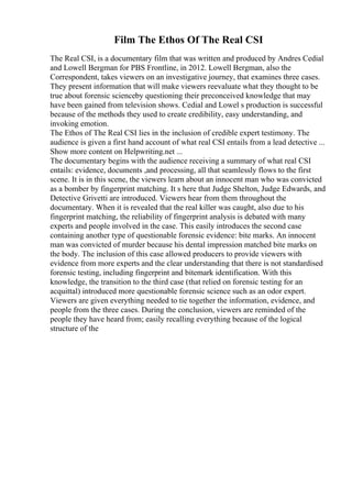 Film The Ethos Of The Real CSI
The Real CSI, is a documentary film that was written and produced by Andres Cedial
and Lowell Bergman for PBS Frontline, in 2012. Lowell Bergman, also the
Correspondent, takes viewers on an investigative journey, that examines three cases.
They present information that will make viewers reevaluate what they thought to be
true about forensic scienceby questioning their preconceived knowledge that may
have been gained from television shows. Cedial and Lowel s production is successful
because of the methods they used to create credibility, easy understanding, and
invoking emotion.
The Ethos of The Real CSI lies in the inclusion of credible expert testimony. The
audience is given a first hand account of what real CSI entails from a lead detective ...
Show more content on Helpwriting.net ...
The documentary begins with the audience receiving a summary of what real CSI
entails: evidence, documents ,and processing, all that seamlessly flows to the first
scene. It is in this scene, the viewers learn about an innocent man who was convicted
as a bomber by fingerprint matching. It s here that Judge Shelton, Judge Edwards, and
Detective Grivetti are introduced. Viewers hear from them throughout the
documentary. When it is revealed that the real killer was caught, also due to his
fingerprint matching, the reliability of fingerprint analysis is debated with many
experts and people involved in the case. This easily introduces the second case
containing another type of questionable forensic evidence: bite marks. An innocent
man was convicted of murder because his dental impression matched bite marks on
the body. The inclusion of this case allowed producers to provide viewers with
evidence from more experts and the clear understanding that there is not standardised
forensic testing, including fingerprint and bitemark identification. With this
knowledge, the transition to the third case (that relied on forensic testing for an
acquittal) introduced more questionable forensic science such as an odor expert.
Viewers are given everything needed to tie together the information, evidence, and
people from the three cases. During the conclusion, viewers are reminded of the
people they have heard from; easily recalling everything because of the logical
structure of the
 