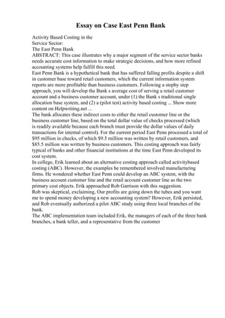 Essay on Case East Penn Bank
Activity Based Costing in the
Service Sector:
The East Penn Bank
ABSTRACT: This case illustrates why a major segment of the service sector banks
needs accurate cost information to make strategic decisions, and how more refined
accounting systems help fulfill this need.
East Penn Bank is a hypothetical bank that has suffered falling profits despite a shift
in customer base toward retail customers, which the current information system
reports are more profitable than business customers. Following a stepby step
approach, you will develop the Bank s average cost of serving a retail customer
account and a business customer account, under (1) the Bank s traditional single
allocation base system, and (2) a (pilot test) activity based costing ... Show more
content on Helpwriting.net ...
The bank allocates these indirect costs to either the retail customer line or the
business customer line, based on the total dollar value of checks processed (which
is readily available because each branch must provide the dollar values of daily
transactions for internal control). For the current period East Penn processed a total of
$95 million in checks, of which $9.5 million was written by retail customers, and
$85.5 million was written by business customers. This costing approach was fairly
typical of banks and other financial institutions at the time East Penn developed its
cost system.
In college, Erik learned about an alternative costing approach called activitybased
costing (ABC). However, the examples he remembered involved manufacturing
firms. He wondered whether East Penn could develop an ABC system, with the
business account customer line and the retail account customer line as the two
primary cost objects. Erik approached Rob Garrison with this suggestion.
Rob was skeptical, exclaiming, Our profits are going down the tubes and you want
me to spend money developing a new accounting system? However, Erik persisted,
and Rob eventually authorized a pilot ABC study using three local branches of the
bank.
The ABC implementation team included Erik, the managers of each of the three bank
branches, a bank teller, and a representative from the customer
 