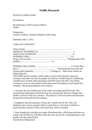 Netflix Research
NETFLIX UNIFICATION
Presented to:
Reed Hastings, Chief Executive Officer
Netflix
Prepared by:
Jocelyn Casetllon, Autumn Champlin Audris Hung
Submitted: May 7, 2012
TABLE OF CONTENTS
TITLE PAGE...................................................................................... i
MEMO OF TRANSMITTAL................................................................... ii
EXECUTIVE SUMMARY..................................................................... iii
INTRODUCTION.................................................................................5 6
Scope of the research......................................................................5 Background of the
problem..............................................................6
POSSIBLE SOLUTIONS......................................................................6 10 New Plan
prices............................................................................6 Reinstate previous plan and
increase price gradually.................................7 Change to ... Show more content on
Helpwriting.net ...
Also Netflix needs to prepare a better plan to recover old customers, gain new
customers and make sure that the people who still have Netflix keep it. Establishing
a bundle price for both online streaming and DVD rental will allow The Netflix
Company to recover some market shares and remain the leading overall digital film
company. The recommendations are as follows:
1. Advertise the new bundle price of the online streaming and DVD rental. The
advertisement department should develop new commercials about the changes that
Netflix is about to offer for customers. The publicity of the new prices should ensure
the growth on the profit for the company.
2. Emphasize that old customers will get the 1 month trial for free. This will
definitely show all our customers that we want them to come back to Netflix as
loyal customers and also if they come back they will be rewarded.
3. Stop charging for extra Blu ray rentals. Blockbuster has a DVD plans that does not
charge extra for Blu ray. If Netflix offers the same service for a reasonable price more
people will start using Netflix.
Introduction/ Background
 