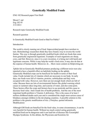 Genetically Modified Foods
ENG 102 Research paper First Draft
Mesut Г–nal
Eng 102 95
3/31/2013
Research topic Genetically Modified Foods
Research question
Is Genetically Modified Foods Good or Bad For Public?
Introduction
The world is slowly running out of food. Impoverished people have nowhere to
turn. Biotechnology researchers think they have found a way to reverse the world
famine. This way is through genetically modified foods which are foods that come
from genetically engineered organisms. Examples of such organisms are sheep,
cows, and fish. However, since it is a new invention, it is being met with harsh and
legitimate concerns. While it may help the world s food crisis, it may also do that at
the expense of human health. Moreover, In ... Show more content on Helpwriting.net
...
Aphids fed on Genetically Modified potatoes producing a different toxin were also
reported to have a harmful effect on ladybirds feeding on the aphids.
Genetically Modified crops can be beneficial for health in terms of their food
value. Foods include lots of vitamins which are necessary to our body. In early
days, our foods were full of vitamins, proteins, carbohydrate and they were
occupied with value. However, now there are not enough foods which are full of
value. Because there are lots of environmental factors like global warming which
causes to summers takes long time, and scarcity of water, and also some pests.
These factors effect the crops and farmers have to use pesticide and this cause to
decrease food value. And it leads lots of health problems. And the one of the most
important health problem is Vitamin A deficiency. This is the cause of at least 1
million childhood deaths each year and is considered the single most serious cause of
blindness amongst children in the developing countries. A possible solution to this
problem is the genetic modification of rice. ( Potrykus, quoted inGenetic
Modification)
Although GM foods are benefical for the food value, in some circumstances, it can be
very harmful for human health. Without too much control eating genetically
modified food can be dangerous and it can lead lots of diseases like Eosonophil
Myalgia Syndrome. In this debate, the Physicians and Scientists for
 