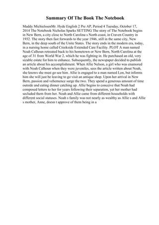 Summary Of The Book The Notebook
Maddy MichielssenMr. Hyde English 2 Pre AP, Period 4 Tuesday, October 17,
2014 The Notebook Nicholas Sparks SETTING The story of The Notebook begins
in New Bern, a city close to North Carolina s North coast, in Craven Country in
1932. The story then fast forwards to the year 1946, still in the same city, New
Bern, in the deep south of the Unite States. The story ends in the modern era, today,
in a nursing home called Creekside Extended Care Facility. PLOT A man named
Noah Calhoun retreated back to his hometown or New Bern, North Carolina at the
age of 31 from World War 2, which he was fighting in. He purchased an old, very
sizable estate for him to enhance. Subsequently, the newspaper decided to publish
an article about his accomplishment. When Allie Nelson, a girl who was enamored
with Noah Calhoun when they were juveniles, sees the article written about Noah,
she knows she must go see him. Allie is engaged to a man named Lon, but informs
him she will just be leaving to go visit an antique shop. Upon her arrival in New
Bern, passion and vehemence surge the two. They spend a generous amount of time
outside and eating dinner catching up. Allie begins to conceive that Noah had
composed letters to her for years following their separation, yet her mother had
secluded them from her. Noah and Allie came from different households with
different social statuses. Noah s family was not nearly as wealthy as Allie s and Allie
s mother, Anne, doesn t approve of them being in a
 