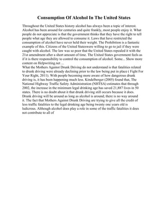 Consumption Of Alcohol In The United States
Throughout the United States history alcohol has always been a topic of interest.
Alcohol has been around for centuries and quite frankly, most people enjoy it. What
people do not appreciate is that the government thinks that they have the right to tell
people what age they are allowed to consume it. Laws that have restricted the
consumption of alcohol have never held their weight. The Prohibition is a fantastic
example of this. Citizens of the United Stateswere willing to go to jail if they were
caught with alcohol. The law was so poor that the United States repealed it with the
21st amendment after a short amount of time. The United States government feels as
if it is there responsibility to control the consumption of alcohol. Some... Show more
content on Helpwriting.net ...
What the Mothers Against Drunk Driving do not understand is that fatalities related
to drunk driving were already declining prior to the law being put in place ( Fight For
Your Right, 2011). With people becoming more aware of how dangerous drunk
driving is, it has been happening much less. Kindelberger (2005) found that, The
National Highway Traffic Safety Administration (NHTSA) estimates that through
2002, the increase in the minimum legal drinking age has saved 21,887 lives in 50
states. There is no doubt about it that drunk driving still occurs because it does.
Drunk driving will be around as long as alcohol is around; there is no way around
it. The fact that Mothers Against Drunk Driving are trying to give all the credit of
less traffic fatalities to the legal drinking age being twenty one years old is
ludicrous. Although alcohol does play a role in some of the traffic fatalities it does
not contribute to all of
 