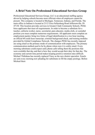 A Brief Note On Professional Educational Services Group
Professional Educational Services Group, LLC is an educational staffing agency
driven by helping schools become more efficient when all employees cannot be
present. This company is located in Michigan, Tennessee, Indiana, and Florida. The
main office in Indiana is located at 2112 Utica Sellersburg Road Jeffersonville, IN
47130. This location provides services to Greater Clark Community Schools. PESG
hires applicants that meet all requirements. In order to become a substitute for a
teacher, cafeteria worker, nurse, secretarial, para educator, media clerk, or custodial
position you must complete numerous requirements. All applicants must complete an
employment packet, bring two forms of legal identification to a two hour meeting,
an official 60 credit hour transcript, criminal background check, and training modules
provided by Global Compliance Network. The changes PESG has recently imposed
are using email as the primary mode of communication with employees. The primary
communication method used to be by phone where now it is solely email. Every
morning substitutes could expect early phone calls telling them the positions that
were available that day and that is how they would accept their duty for that day. The
economy and current time period makes keeping positive retention rates difficult.
Michael Thibideau has recently replaced Tracy as the new district specialist. Emails
are sent every morning now pleading for substitutes to fill the empty postings. Before
Micheal there
 