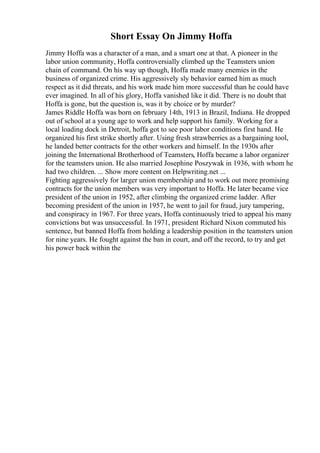 Short Essay On Jimmy Hoffa
Jimmy Hoffa was a character of a man, and a smart one at that. A pioneer in the
labor union community, Hoffa controversially climbed up the Teamsters union
chain of command. On his way up though, Hoffa made many enemies in the
business of organized crime. His aggressively sly behavior earned him as much
respect as it did threats, and his work made him more successful than he could have
ever imagined. In all of his glory, Hoffa vanished like it did. There is no doubt that
Hoffa is gone, but the question is, was it by choice or by murder?
James Riddle Hoffa was born on february 14th, 1913 in Brazil, Indiana. He dropped
out of school at a young age to work and help support his family. Working for a
local loading dock in Detroit, hoffa got to see poor labor conditions first hand. He
organized his first strike shortly after. Using fresh strawberries as a bargaining tool,
he landed better contracts for the other workers and himself. In the 1930s after
joining the International Brotherhood of Teamsters, Hoffa became a labor organizer
for the teamsters union. He also married Josephine Poszywak in 1936, with whom he
had two children. ... Show more content on Helpwriting.net ...
Fighting aggressively for larger union membership and to work out more promising
contracts for the union members was very important to Hoffa. He later became vice
president of the union in 1952, after climbing the organized crime ladder. After
becoming president of the union in 1957, he went to jail for fraud, jury tampering,
and conspiracy in 1967. For three years, Hoffa continuously tried to appeal his many
convictions but was unsuccessful. In 1971, president Richard Nixon commuted his
sentence, but banned Hoffa from holding a leadership position in the teamsters union
for nine years. He fought against the ban in court, and off the record, to try and get
his power back within the
 