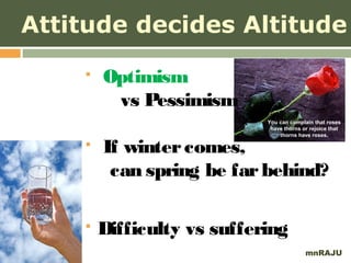 Attitude decides Altitude
       Optimism
         vs Pessimism
                            You can complain that roses
                             have thorns or rejoice that
                                thorns have roses.

       If winter comes,
         can spring be far behind?

       Difficulty vs suffering
                                          mnRAJU
 
