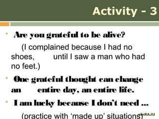 Activity - 3
   Are you grateful to be alive?
       (I complained because I had no
    shoes,      until I saw a man who had
    no feet.)
    One grateful thought can change
    an     entire day, an entire life.
    I am lucky because I don’t need ...
      (practice with ‘made up’ situations)
                                        mnRAJU
 