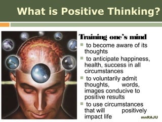 What is Positive Thinking?

           Training one’s mind
            to become aware of its
            thoughts
            to anticipate happiness,
            health, success in all
            circumstances
            to voluntarily admit
            thoughts,       words,
            images conducive to
            positive results
            to use circumstances
            that will       positively
            impact life             mnRAJU
 