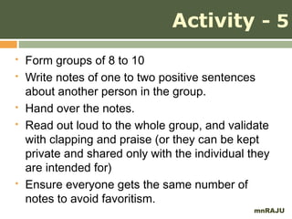 Activity - 5
   Form groups of 8 to 10
   Write notes of one to two positive sentences
    about another person in the group.
   Hand over the notes.
   Read out loud to the whole group, and validate
    with clapping and praise (or they can be kept
    private and shared only with the individual they
    are intended for)
   Ensure everyone gets the same number of
    notes to avoid favoritism.
                                                mnRAJU
 