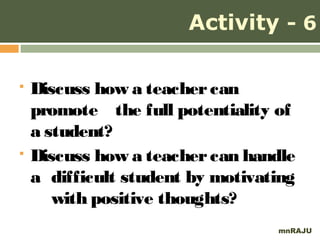 Activity - 6

   Discuss how a teacher can
    promote the full potentiality of
    a student?
   Discuss how a teacher can handle
    a difficult student by motivating
       with positive thoughts?
                                  mnRAJU
 