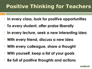 Positive Thinking for Teachers

   In every class, look for positive opportunities
   To every student, offer praise liberally
   In every lecture, seek a new interesting idea
   With every friend, discuss a new idea
   With every colleague, share a thought
   With yourself, keep a list of your goals
   Be full of positive thoughts and actions
                                               mnRAJU
 