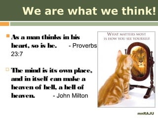 We are what we think!

 As a man thinks in his
    heart, so is he.   - Proverbs
    23:7

   The mind is its own place,
    and in itself can make a
    heaven of hell, a hell of
    heaven.        - John Milton

                                    mnRAJU
 